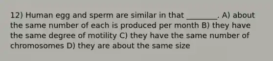 12) Human egg and sperm are similar in that ________. A) about the same number of each is produced per month B) they have the same degree of motility C) they have the same number of chromosomes D) they are about the same size