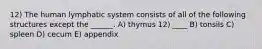 12) The human lymphatic system consists of all of the following structures except the ______. A) thymus 12) ____ B) tonsils C) spleen D) cecum E) appendix