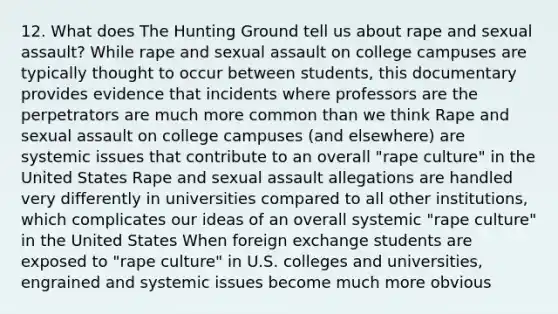 12. What does The Hunting Ground tell us about rape and sexual assault? While rape and sexual assault on college campuses are typically thought to occur between students, this documentary provides evidence that incidents where professors are the perpetrators are much more common than we think Rape and sexual assault on college campuses (and elsewhere) are systemic issues that contribute to an overall "rape culture" in the United States Rape and sexual assault allegations are handled very differently in universities compared to all other institutions, which complicates our ideas of an overall systemic "rape culture" in the United States When foreign exchange students are exposed to "rape culture" in U.S. colleges and universities, engrained and systemic issues become much more obvious