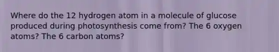 Where do the 12 hydrogen atom in a molecule of glucose produced during photosynthesis come from? The 6 oxygen atoms? The 6 carbon atoms?