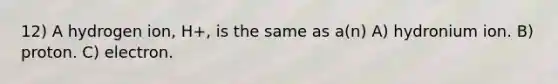 12) A hydrogen ion, H+, is the same as a(n) A) hydronium ion. B) proton. C) electron.