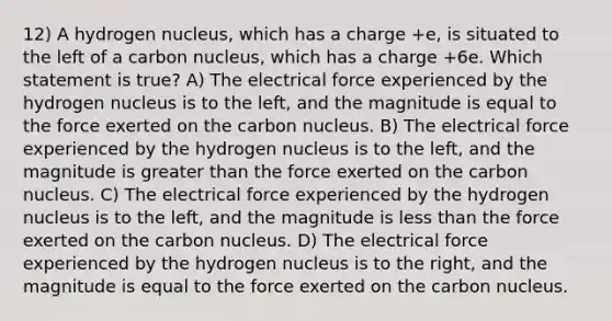 12) A hydrogen nucleus, which has a charge +e, is situated to the left of a carbon nucleus, which has a charge +6e. Which statement is true? A) The electrical force experienced by the hydrogen nucleus is to the left, and the magnitude is equal to the force exerted on the carbon nucleus. B) The electrical force experienced by the hydrogen nucleus is to the left, and the magnitude is greater than the force exerted on the carbon nucleus. C) The electrical force experienced by the hydrogen nucleus is to the left, and the magnitude is less than the force exerted on the carbon nucleus. D) The electrical force experienced by the hydrogen nucleus is to the right, and the magnitude is equal to the force exerted on the carbon nucleus.