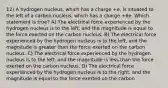 12) A hydrogen nucleus, which has a charge +e, is situated to the left of a carbon nucleus, which has a charge +6e. Which statement is true? A) The electrical force experienced by the hydrogen nucleus is to the left, and the magnitude is equal to the force exerted on the carbon nucleus. B) The electrical force experienced by the hydrogen nucleus is to the left, and the magnitude is greater than the force exerted on the carbon nucleus. C) The electrical force experienced by the hydrogen nucleus is to the left, and the magnitude is less than the force exerted on the carbon nucleus. D) The electrical force experienced by the hydrogen nucleus is to the right, and the magnitude is equal to the force exerted on the carbon