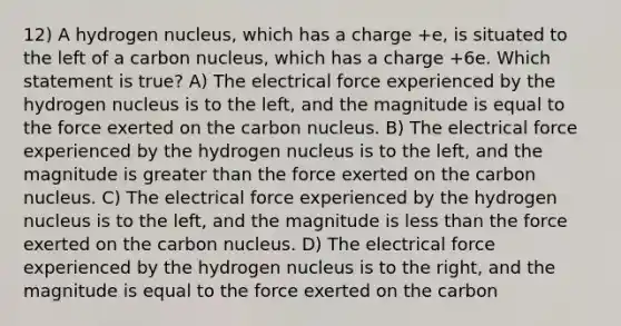 12) A hydrogen nucleus, which has a charge +e, is situated to the left of a carbon nucleus, which has a charge +6e. Which statement is true? A) The electrical force experienced by the hydrogen nucleus is to the left, and the magnitude is equal to the force exerted on the carbon nucleus. B) The electrical force experienced by the hydrogen nucleus is to the left, and the magnitude is greater than the force exerted on the carbon nucleus. C) The electrical force experienced by the hydrogen nucleus is to the left, and the magnitude is less than the force exerted on the carbon nucleus. D) The electrical force experienced by the hydrogen nucleus is to the right, and the magnitude is equal to the force exerted on the carbon