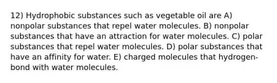 12) Hydrophobic substances such as vegetable oil are A) nonpolar substances that repel water molecules. B) nonpolar substances that have an attraction for water molecules. C) polar substances that repel water molecules. D) polar substances that have an affinity for water. E) charged molecules that hydrogen-bond with water molecules.