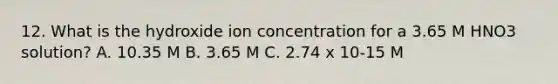 12. What is the hydroxide ion concentration for a 3.65 M HNO3 solution? A. 10.35 M B. 3.65 M C. 2.74 x 10-15 M