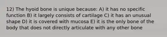 12) The hyoid bone is unique because: A) it has no specific function B) it largely consists of cartilage C) it has an unusual shape D) it is covered with mucosa E) it is the only bone of the body that does not directly articulate with any other bone