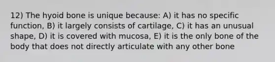 12) The hyoid bone is unique because: A) it has no specific function, B) it largely consists of cartilage, C) it has an unusual shape, D) it is covered with mucosa, E) it is the only bone of the body that does not directly articulate with any other bone