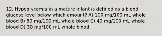 12. Hypoglycemia in a mature infant is defined as a blood glucose level below which amount? A) 100 mg/100 mL whole blood B) 80 mg/100 mL whole blood C) 40 mg/100 mL whole blood D) 30 mg/100 mL whole blood