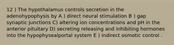 12 ) The hypothalamus controls secretion in the adenohypophysis by A ) direct neural stimulation B ) gap synaptic junctions C) altering ion concentrations and pH in the anterior pituitary D) secreting releasing and inhibiting hormones into the hypophysealportal system E ) indirect osmotic control .