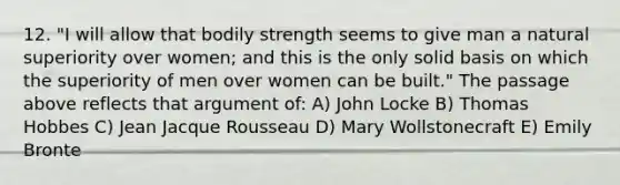 12. "I will allow that bodily strength seems to give man a natural superiority over women; and this is the only solid basis on which the superiority of men over women can be built." The passage above reflects that argument of: A) John Locke B) Thomas Hobbes C) Jean Jacque Rousseau D) Mary Wollstonecraft E) Emily Bronte