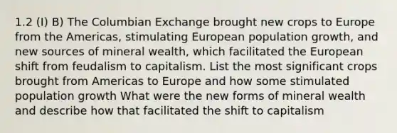 1.2 (I) B) The Columbian Exchange brought new crops to Europe from the Americas, stimulating European population growth, and new sources of mineral wealth, which facilitated the European shift from feudalism to capitalism. List the most significant crops brought from Americas to Europe and how some stimulated population growth What were the new forms of mineral wealth and describe how that facilitated the shift to capitalism