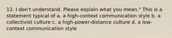 12. I don't understand. Please explain what you mean." This is a statement typical of a. a high-context communication style b. a collectivist culture c. a high-power-distance culture d. a low-context communication style