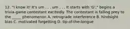 12. "I know it! It's um . . . um . . . It starts with 'G'," begins a trivia-game contestant excitedly. The contestant is falling prey to the _____ phenomenon A. retrograde interference B. hindsight bias C. motivated forgetting D. tip-of-the-tongue