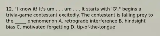 12. "I know it! It's um . . . um . . . It starts with 'G'," begins a trivia-game contestant excitedly. The contestant is falling prey to the _____ phenomenon A. retrograde interference B. hindsight bias C. motivated forgetting D. tip-of-the-tongue