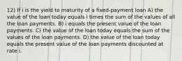 12) If i is the yield to maturity of a fixed-payment loan A) the value of the loan today equals i times the sum of the values of all the loan payments. B) i equals the present value of the loan payments. C) the value of the loan today equals the sum of the values of the loan payments. D) the value of the loan today equals the present value of the loan payments discounted at rate i.