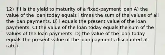 12) If i is the yield to maturity of a fixed-payment loan A) the value of the loan today equals i times the sum of the values of all the loan payments. B) i equals the present value of the loan payments. C) the value of the loan today equals the sum of the values of the loan payments. D) the value of the loan today equals the present value of the loan payments discounted at rate i.