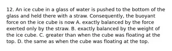 12. An ice cube in a glass of water is pushed to the bottom of the glass and held there with a straw. Consequently, the buoyant force on the ice cube is now A. exactly balanced by the force exerted only by the straw. B. exactly balanced by the weight of the ice cube. C. greater than when the cube was floating at the top. D. the same as when the cube was floating at the top.