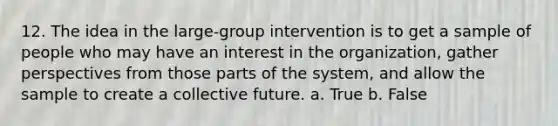 12. The idea in the large-group intervention is to get a sample of people who may have an interest in the organization, gather perspectives from those parts of the system, and allow the sample to create a collective future. a. True b. False