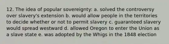 12. The idea of popular sovereignty: a. solved the controversy over slavery's extension b. would allow people in the territories to decide whether or not to permit slavery c. guaranteed slavery would spread westward d. allowed Oregon to enter the Union as a slave state e. was adopted by the Whigs in the 1848 election