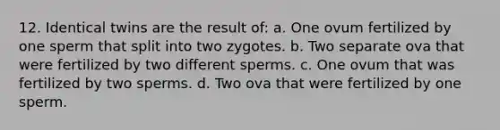 12. Identical twins are the result of: a. One ovum fertilized by one sperm that split into two zygotes. b. Two separate ova that were fertilized by two different sperms. c. One ovum that was fertilized by two sperms. d. Two ova that were fertilized by one sperm.