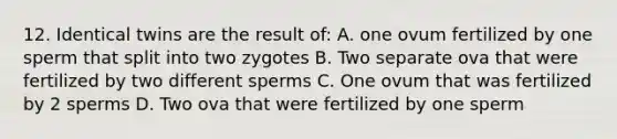 12. Identical twins are the result of: A. one ovum fertilized by one sperm that split into two zygotes B. Two separate ova that were fertilized by two different sperms C. One ovum that was fertilized by 2 sperms D. Two ova that were fertilized by one sperm