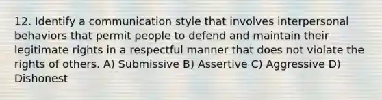 12. Identify a communication style that involves interpersonal behaviors that permit people to defend and maintain their legitimate rights in a respectful manner that does not violate the rights of others. A) Submissive B) Assertive C) Aggressive D) Dishonest