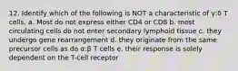 12. Identify which of the following is NOT a characteristic of γ:δ T cells. a. Most do not express either CD4 or CD8 b. most circulating cells do not enter secondary lymphoid tissue c. they undergo gene rearrangement d. they originate from the same precursor cells as do α:β T cells e. their response is solely dependent on the T-cell receptor