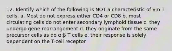 12. Identify which of the following is NOT a characteristic of γ:δ T cells. a. Most do not express either CD4 or CD8 b. most circulating cells do not enter secondary lymphoid tissue c. they undergo gene rearrangement d. they originate from the same precursor cells as do α:β T cells e. their response is solely dependent on the T-cell receptor