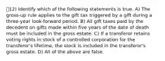 12) Identify which of the following statements is true. A) The gross-up rule applies to the gift tax triggered by a gift during a three-year look-forward period. B) All gift taxes paid by the decedent on gifts made within five years of the date of death must be included in the gross estate. C) If a transferor retains voting rights in stock of a controlled corporation for the transferor's lifetime, the stock is included in the transferor's gross estate. D) All of the above are false.