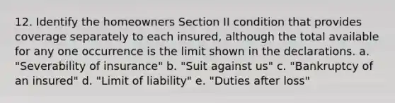 12. Identify the homeowners Section II condition that provides coverage separately to each insured, although the total available for any one occurrence is the limit shown in the declarations. a. "Severability of insurance" b. "Suit against us" c. "Bankruptcy of an insured" d. "Limit of liability" e. "Duties after loss"