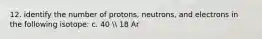 12. identify the number of protons, neutrons, and electrons in the following isotope: c. 40  18 Ar