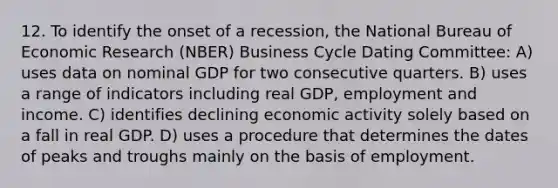 12. To identify the onset of a recession, the National Bureau of Economic Research (NBER) Business Cycle Dating Committee: A) uses data on nominal GDP for two consecutive quarters. B) uses a range of indicators including real GDP, employment and income. C) identifies declining economic activity solely based on a fall in real GDP. D) uses a procedure that determines the dates of peaks and troughs mainly on the basis of employment.