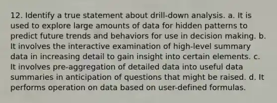 12. Identify a true statement about drill-down analysis. a. It is used to explore large amounts of data for hidden patterns to predict future trends and behaviors for use in decision making. b. It involves the interactive examination of high-level summary data in increasing detail to gain insight into certain elements. c. It involves pre-aggregation of detailed data into useful data summaries in anticipation of questions that might be raised. d. It performs operation on data based on user-defined formulas.