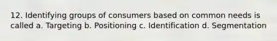 12. Identifying groups of consumers based on common needs is called a. Targeting b. Positioning c. Identification d. Segmentation