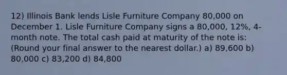 12) Illinois Bank lends Lisle Furniture Company 80,000 on December 1. Lisle Furniture Company signs a 80,000, 12%, 4-month note. The total cash paid at maturity of the note is: (Round your final answer to the nearest dollar.) a) 89,600 b) 80,000 c) 83,200 d) 84,800