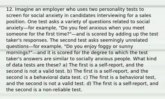 12. Imagine an employer who uses two personality tests to screen for social anxiety in candidates interviewing for a sales position. One test asks a variety of questions related to social anxiety—for example, "Do you feel anxious when you meet someone for the first time?"—and is scored by adding up the test taker's responses. The second test asks seemingly unrelated questions—for example, "Do you enjoy foggy or sunny mornings?"—and it is scored for the degree to which the test taker's answers are similar to socially anxious people. What kind of data tests are these? a) The first is a self-report, and the second is not a valid test. b) The first is a self-report, and the second is a behavioral data test. c) The first is a behavioral test, and the second is not a valid test. d) The first is a self-report, and the second is a non-reliable test.