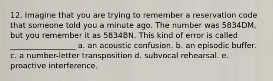 12. Imagine that you are trying to remember a reservation code that someone told you a minute ago. The number was 5834DM, but you remember it as 5834BN. This kind of error is called _________________ a. an acoustic confusion. b. an episodic buffer. c. a number-letter transposition d. subvocal rehearsal. e. proactive interference.