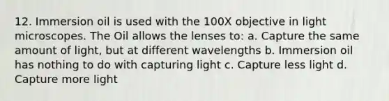 12. Immersion oil is used with the 100X objective in light microscopes. The Oil allows the lenses to: a. Capture the same amount of light, but at different wavelengths b. Immersion oil has nothing to do with capturing light c. Capture less light d. Capture more light