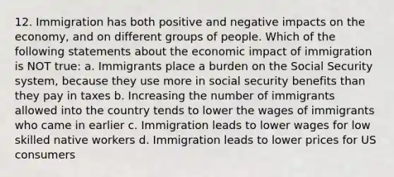 12. Immigration has both positive and negative impacts on the economy, and on different groups of people. Which of the following statements about the economic impact of immigration is NOT true: a. Immigrants place a burden on the Social Security system, because they use more in social security benefits than they pay in taxes b. Increasing the number of immigrants allowed into the country tends to lower the wages of immigrants who came in earlier c. Immigration leads to lower wages for low skilled native workers d. Immigration leads to lower prices for US consumers