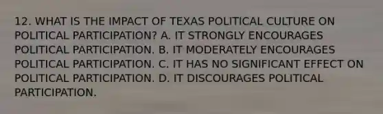 12. WHAT IS THE IMPACT OF TEXAS POLITICAL CULTURE ON POLITICAL PARTICIPATION? A. IT STRONGLY ENCOURAGES POLITICAL PARTICIPATION. B. IT MODERATELY ENCOURAGES POLITICAL PARTICIPATION. C. IT HAS NO SIGNIFICANT EFFECT ON POLITICAL PARTICIPATION. D. IT DISCOURAGES POLITICAL PARTICIPATION.