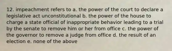 12. impeachment refers to a. the power of the court to declare a legislative act unconstitutional b. the power of the house to charge a state official of inappropriate behavior leading to a trial by the senate to remove him or her from office c. the power of the governor to remove a judge from office d. the result of an election e. none of the above