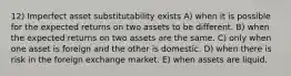 12) Imperfect asset substitutability exists A) when it is possible for the expected returns on two assets to be different. B) when the expected returns on two assets are the same. C) only when one asset is foreign and the other is domestic. D) when there is risk in the foreign exchange market. E) when assets are liquid.