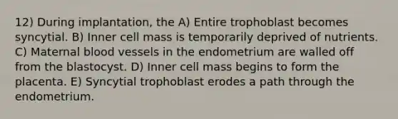 12) During implantation, the A) Entire trophoblast becomes syncytial. B) Inner cell mass is temporarily deprived of nutrients. C) Maternal blood vessels in the endometrium are walled off from the blastocyst. D) Inner cell mass begins to form the placenta. E) Syncytial trophoblast erodes a path through the endometrium.