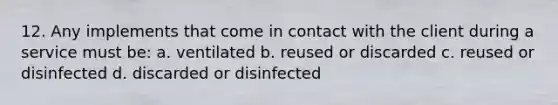 12. Any implements that come in contact with the client during a service must be: a. ventilated b. reused or discarded c. reused or disinfected d. discarded or disinfected