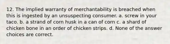 12. The implied warranty of merchantability is breached when this is ingested by an unsuspecting consumer. a. screw in your taco. b. a strand of corn husk in a can of corn c. a shard of chicken bone in an order of chicken strips. d. None of the answer choices are correct.