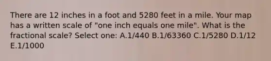 There are 12 inches in a foot and 5280 feet in a mile. Your map has a written scale of "one inch equals one mile". What is the fractional scale? Select one: A.1/440 B.1/63360 C.1/5280 D.1/12 E.1/1000