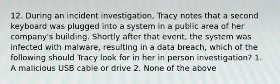 12. During an incident investigation, Tracy notes that a second keyboard was plugged into a system in a public area of her company's building. Shortly after that event, the system was infected with malware, resulting in a data breach, which of the following should Tracy look for in her in person investigation? 1. A malicious USB cable or drive 2. None of the above