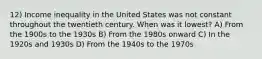 12) Income inequality in the United States was not constant throughout the twentieth century. When was it lowest? A) From the 1900s to the 1930s B) From the 1980s onward C) In the 1920s and 1930s D) From the 1940s to the 1970s