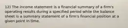 12) The income statement is a financial summary of a firm's operating results during a specified period while the balance sheet is a summary statement of a firm's financial position at a given point in time.